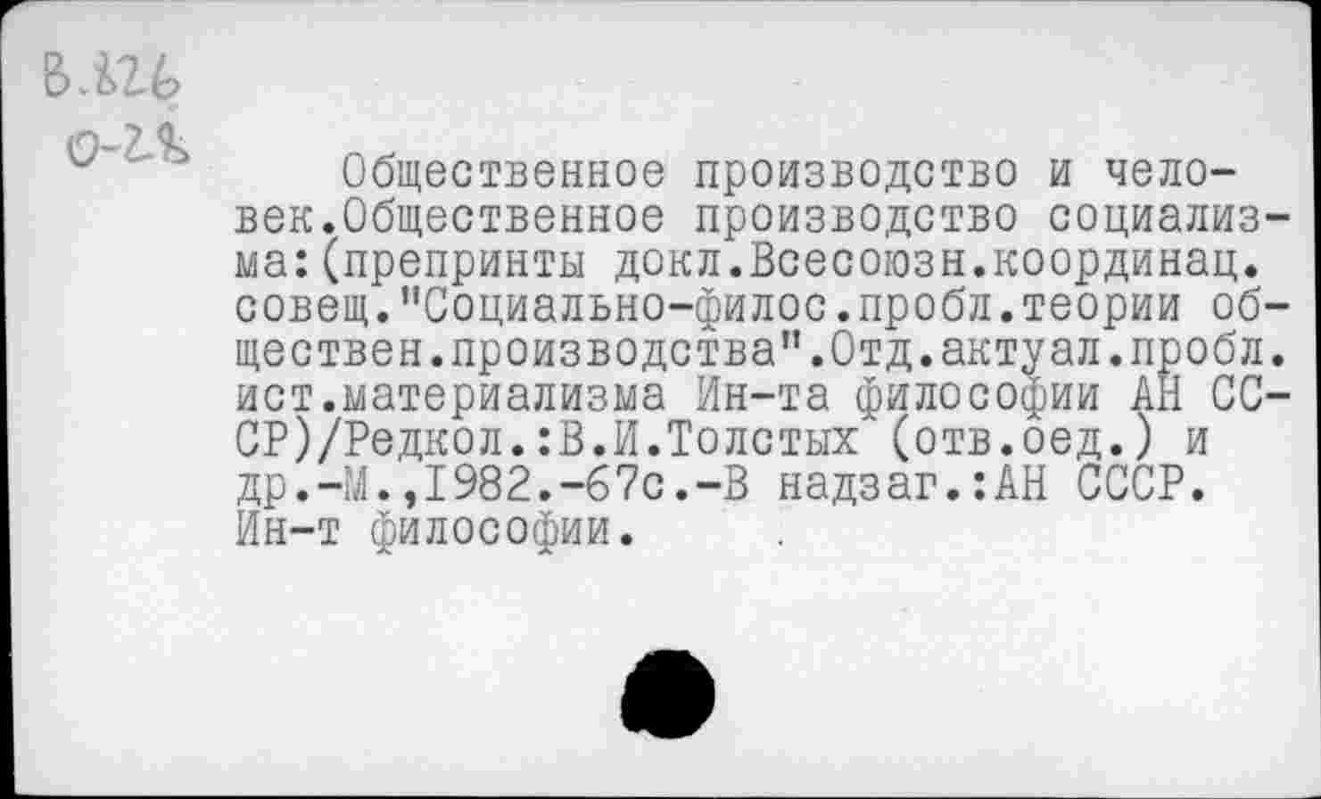 ﻿ВЛ26
0-2Л
Общественное производство и человек.Общественное производство социализма: (препринты докл.Всесоюзн.координац. совещ."Социально-филос.пробл.теории обществен. производства”.Отд.актуал.пробл. ист.материализма Ин-та философии АН СС-СР)/Редкол.:В.И.Толстых (отв.оед.) и др.-М.,1982.-67с.-В надзаг.:АН СССР. Ин-т философии.